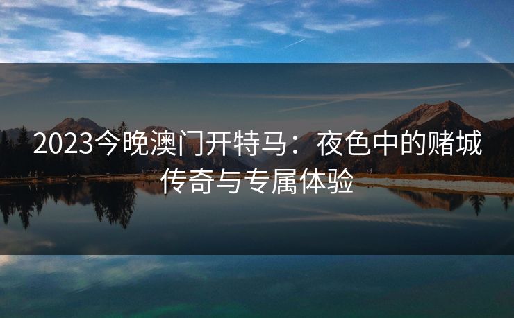 2023今晚澳门开特马：夜色中的赌城传奇与专属体验