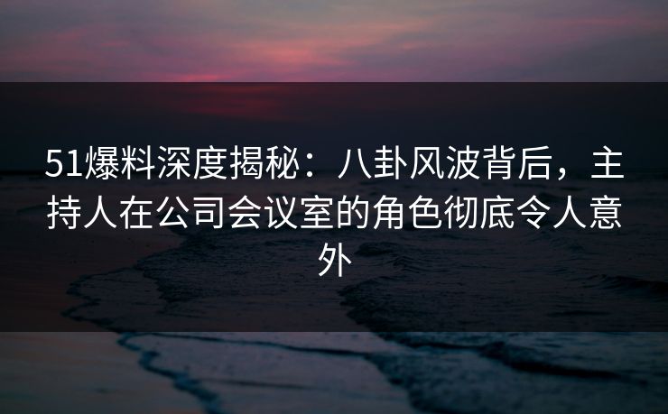 51爆料深度揭秘：八卦风波背后，主持人在公司会议室的角色彻底令人意外
