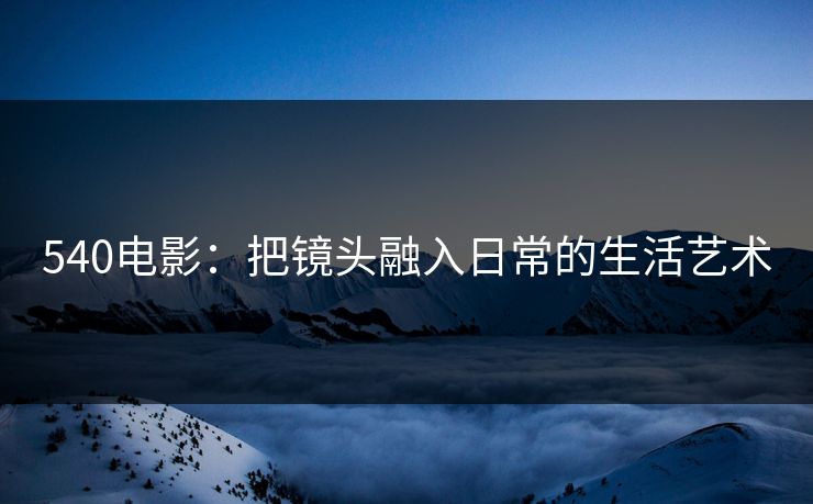 540电影：把镜头融入日常的生活艺术