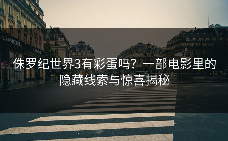 侏罗纪世界3有彩蛋吗？一部电影里的隐藏线索与惊喜揭秘