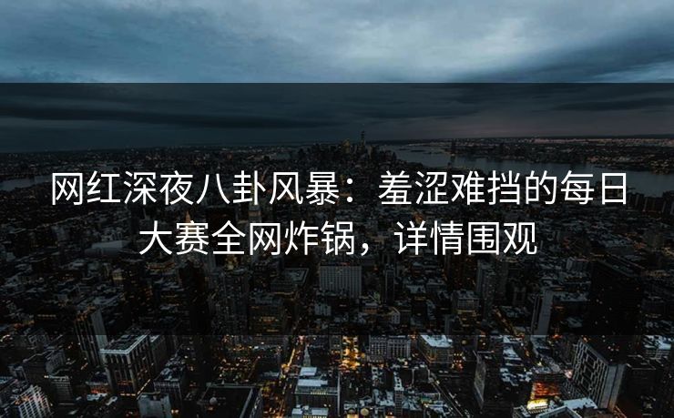网红深夜八卦风暴：羞涩难挡的每日大赛全网炸锅，详情围观