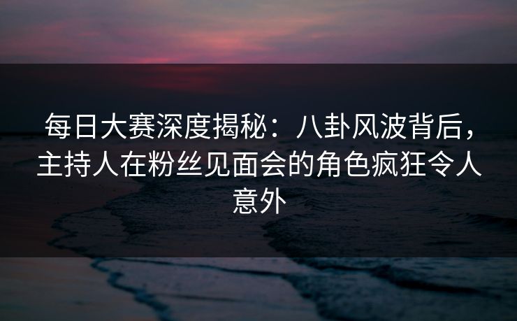 每日大赛深度揭秘：八卦风波背后，主持人在粉丝见面会的角色疯狂令人意外