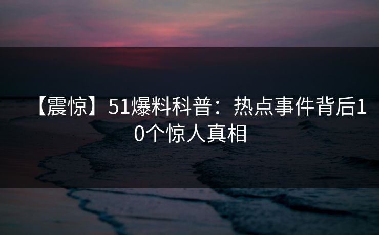 【震惊】51爆料科普：热点事件背后10个惊人真相
