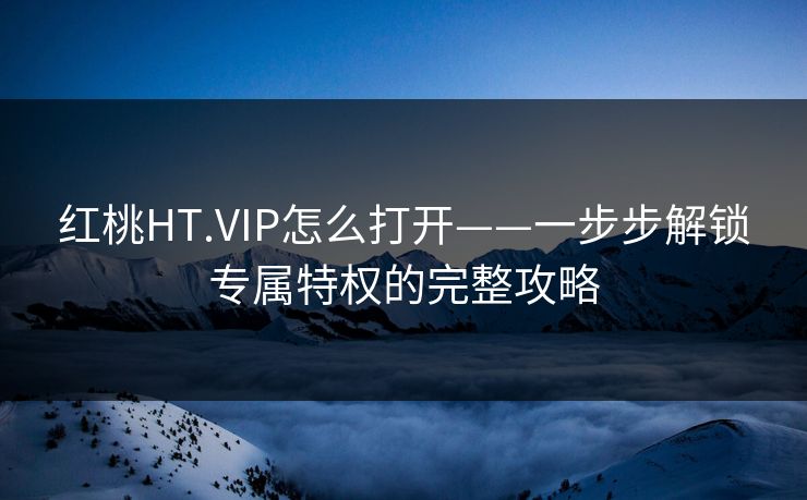 红桃HT.VIP怎么打开——一步步解锁专属特权的完整攻略