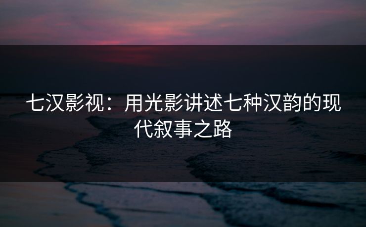 七汉影视：用光影讲述七种汉韵的现代叙事之路