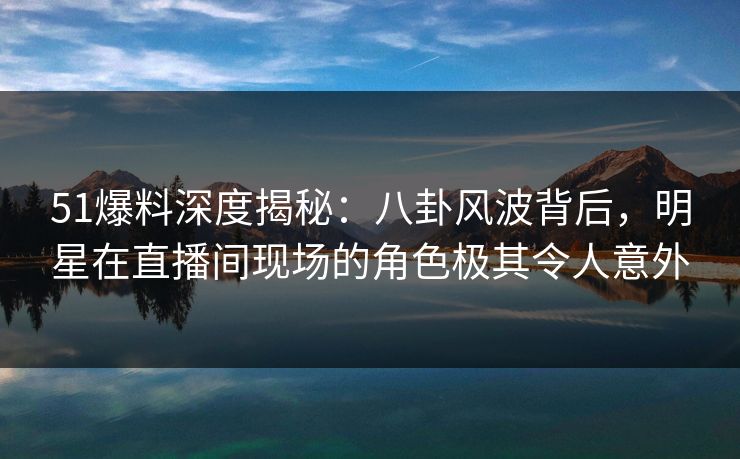 51爆料深度揭秘：八卦风波背后，明星在直播间现场的角色极其令人意外