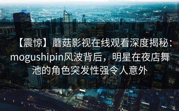 【震惊】蘑菇影视在线观看深度揭秘：mogushipin风波背后，明星在夜店舞池的角色突发性强令人意外