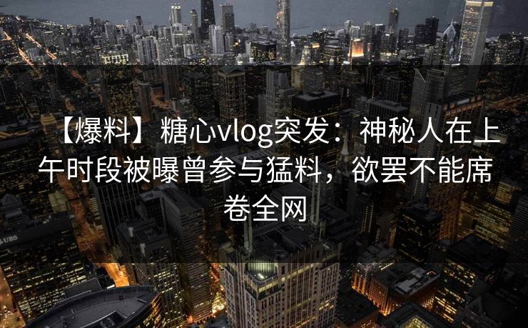 【爆料】糖心vlog突发:神秘人在上午时段被曝曾参与猛料,欲罢不能席卷全网 【爆料】糖心vlog突发:神秘人在上午时段被曝曾参与猛料,欲罢不能席卷全网
