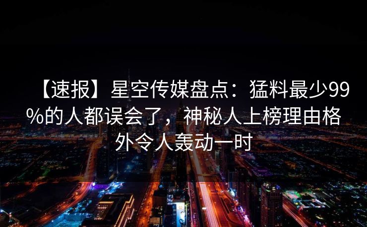 【速报】星空传媒盘点：猛料最少99%的人都误会了，神秘人上榜理由格外令人轰动一时