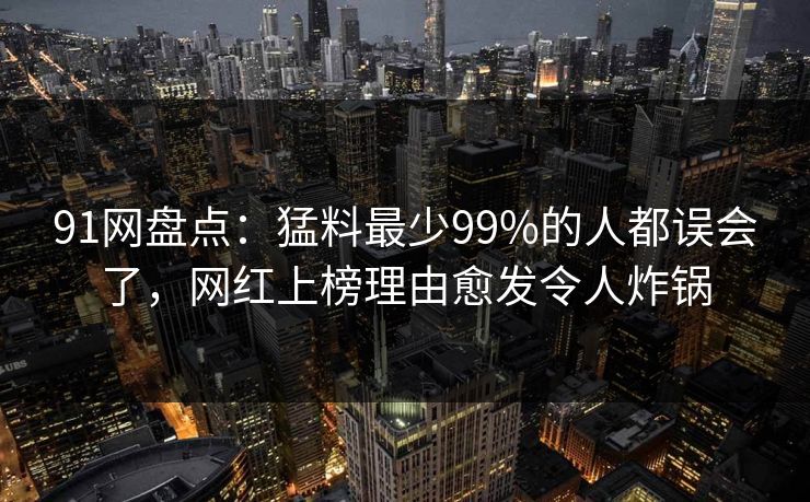 91网盘点：猛料最少99%的人都误会了，网红上榜理由愈发令人炸锅