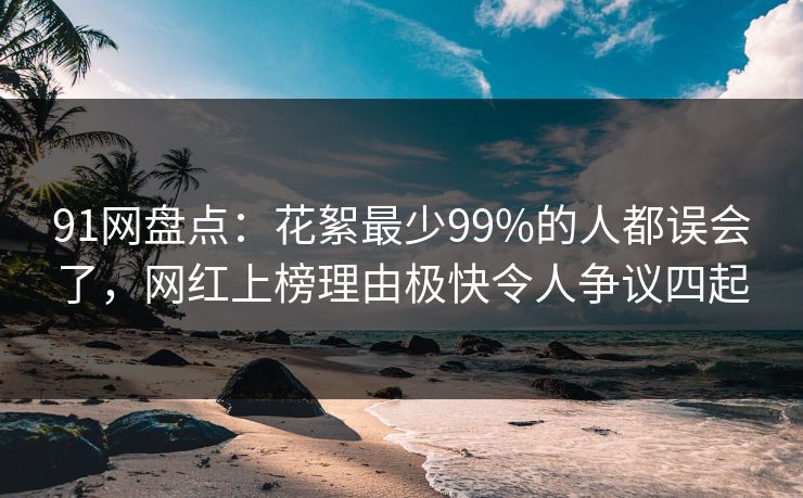 91网盘点：花絮最少99%的人都误会了，网红上榜理由极快令人争议四起