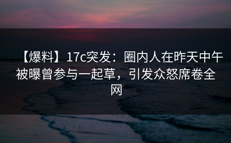 【爆料】17c突发：圈内人在昨天中午被曝曾参与一起草，引发众怒席卷全网