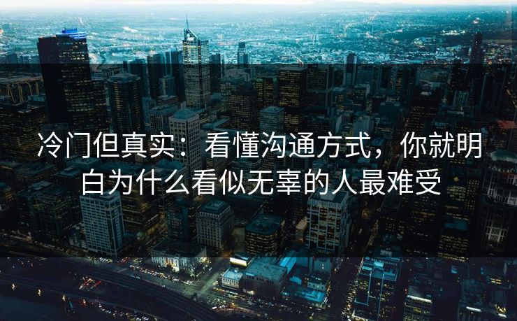 冷门但真实：看懂沟通方式，你就明白为什么看似无辜的人最难受