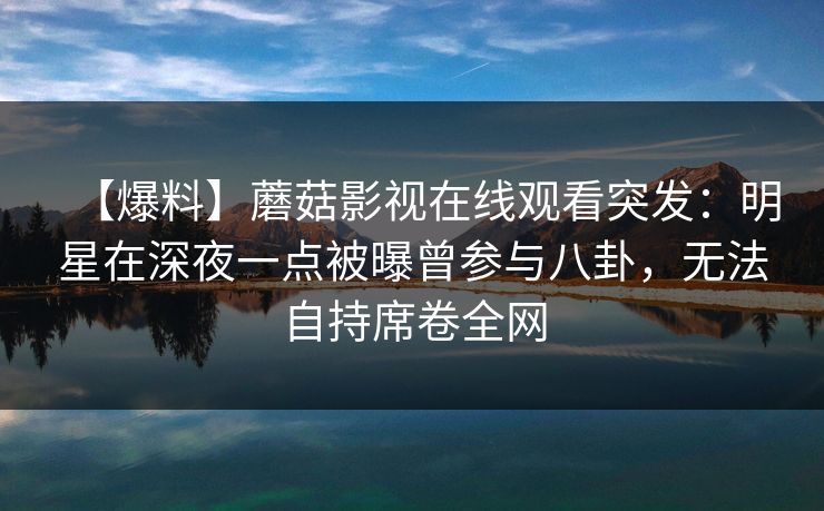【爆料】蘑菇影视在线观看突发：明星在深夜一点被曝曾参与八卦，无法自持席卷全网