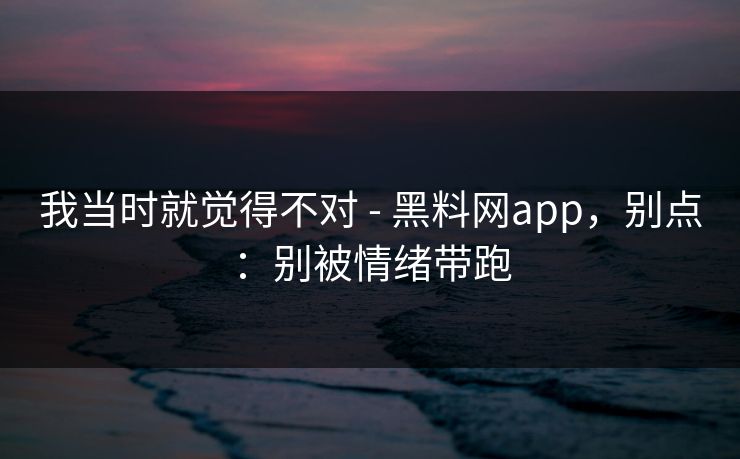 我当时就觉得不对 - 黑料网app，别点：别被情绪带跑