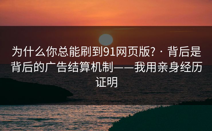 为什么你总能刷到91网页版? · 背后是背后的广告结算机制——我用亲身经历证明