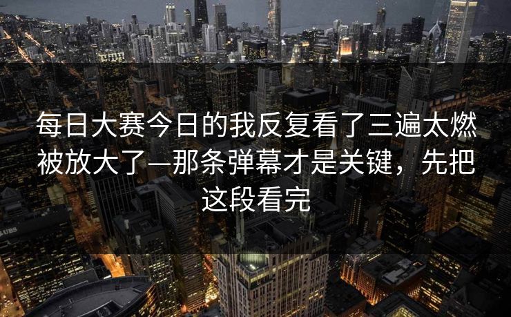 每日大赛今日的我反复看了三遍太燃被放大了—那条弹幕才是关键，先把这段看完