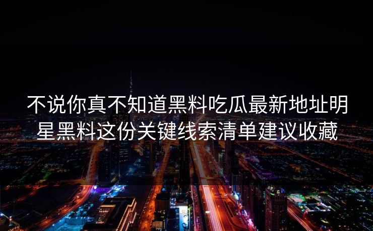 不说你真不知道黑料吃瓜最新地址明星黑料这份关键线索清单建议收藏